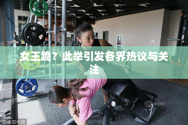 女王跪？此举引发各界热议与关注
