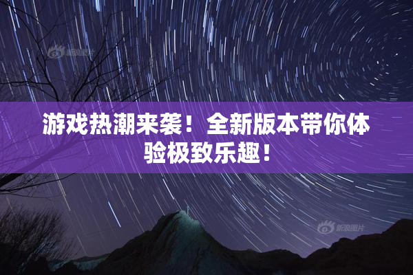 游戏热潮来袭！全新版本带你体验极致乐趣！