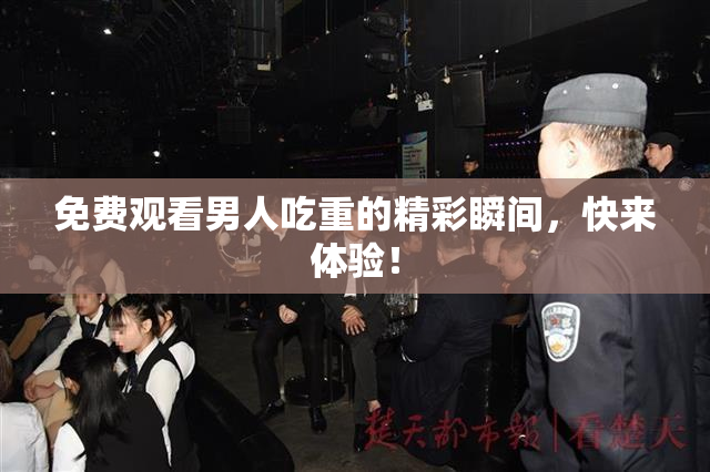 免费观看男人吃重的精彩瞬间，快来体验！