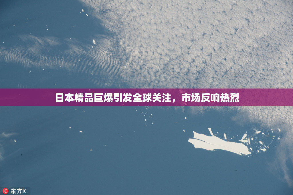 日本精品巨爆引发全球关注，市场反响热烈