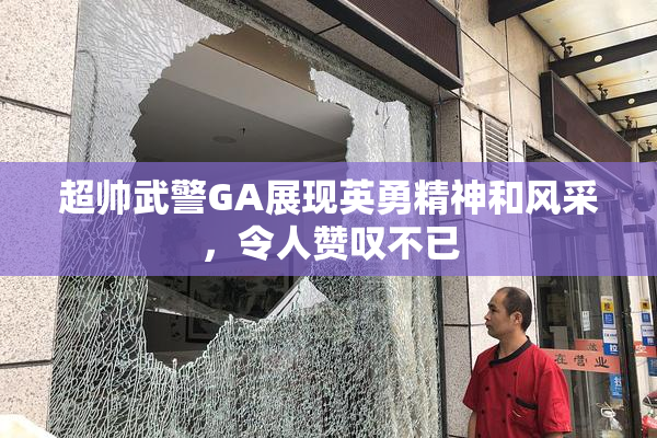 超帅武警GA展现英勇精神和风采，令人赞叹不已