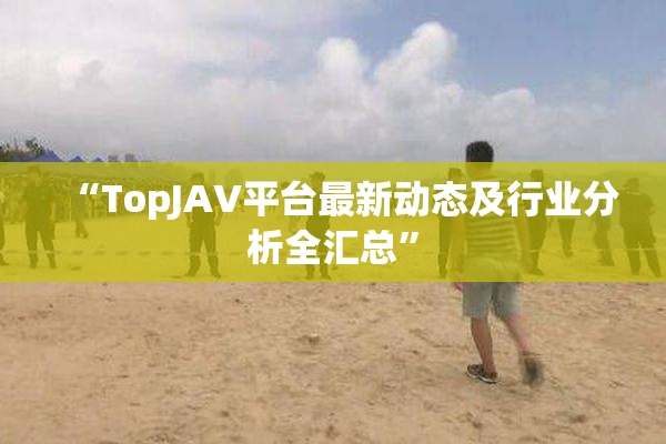 “TopJAV平台最新动态及行业分析全汇总”