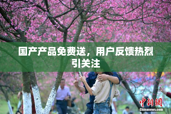 国产产品免费送，用户反馈热烈引关注