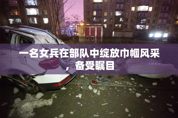 一名女兵在部队中绽放巾帼风采，备受瞩目