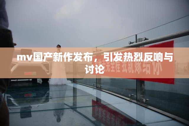 mv国产新作发布，引发热烈反响与讨论
