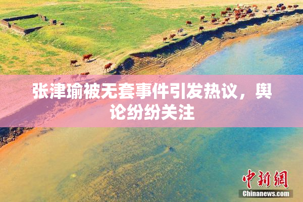 张津瑜被无套事件引发热议，舆论纷纷关注