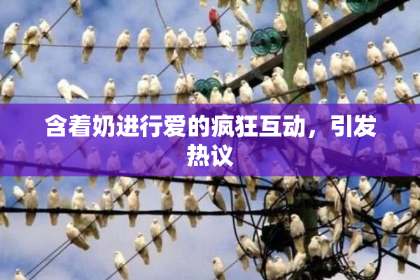 含着奶进行爱的疯狂互动，引发热议