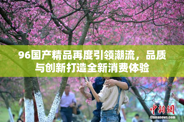 96国产精品再度引领潮流，品质与创新打造全新消费体验