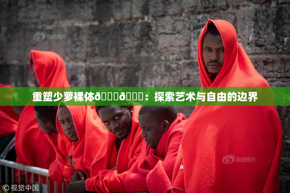 重塑少萝裸体🔞🔞：探索艺术与自由的边界