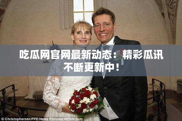 吃瓜网官网最新动态：精彩瓜讯不断更新中！