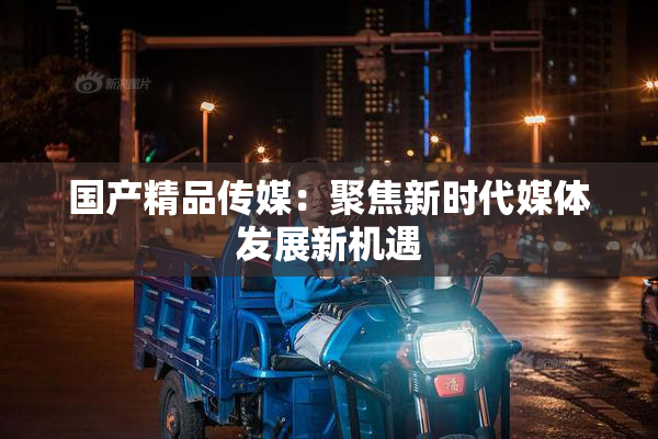 国产精品传媒：聚焦新时代媒体发展新机遇