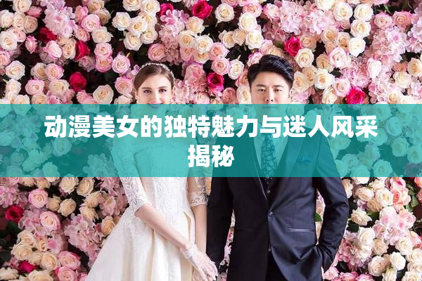 动漫美女的独特魅力与迷人风采揭秘