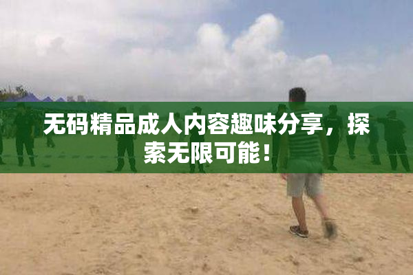 无码精品成人内容趣味分享，探索无限可能！