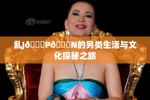 乱J🈚P🈚N的另类生活与文化探秘之旅