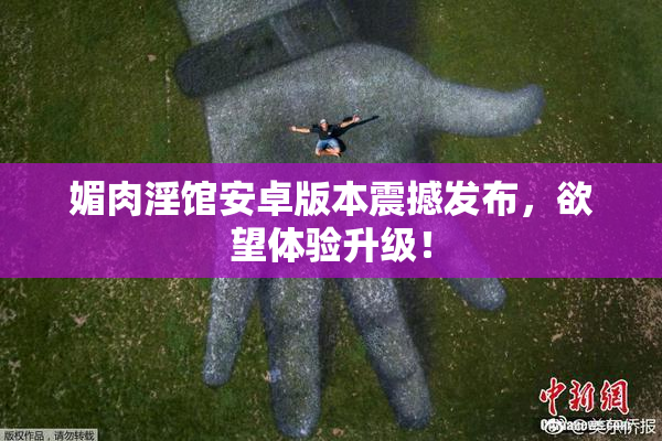 媚肉淫馆安卓版本震撼发布，欲望体验升级！