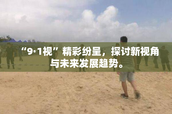 “9·1视”精彩纷呈，探讨新视角与未来发展趋势。