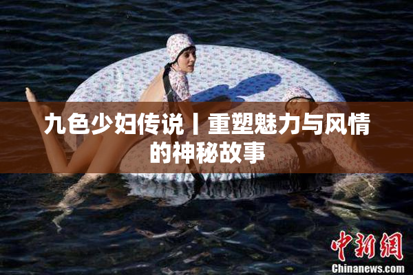 九色少妇传说丨重塑魅力与风情的神秘故事