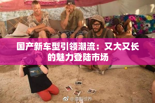 国产新车型引领潮流：又大又长的魅力登陆市场