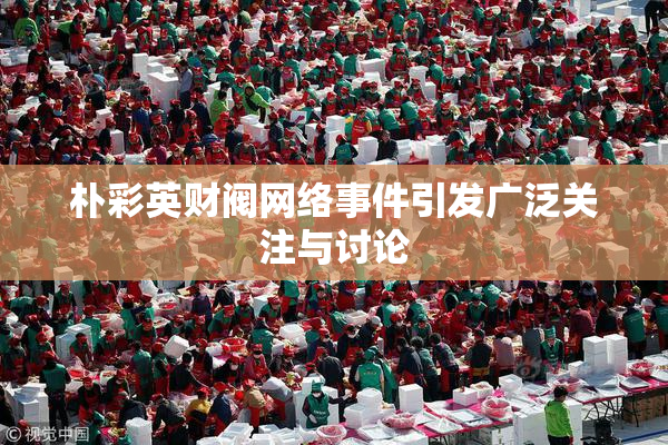 朴彩英财阀网络事件引发广泛关注与讨论