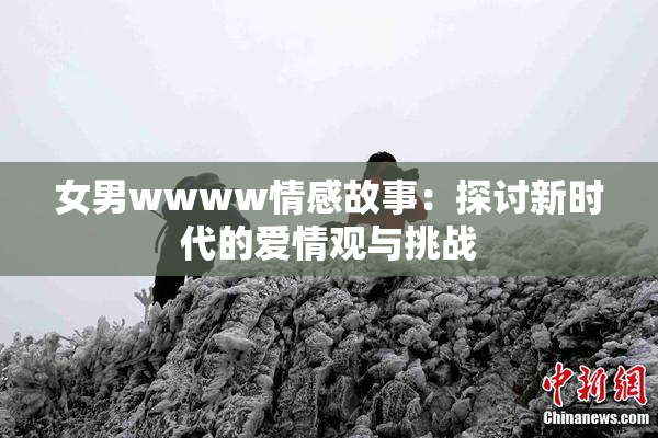 女男wwww情感故事：探讨新时代的爱情观与挑战