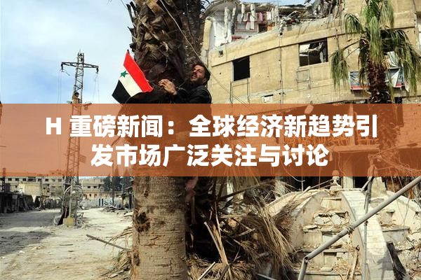H 重磅新闻：全球经济新趋势引发市场广泛关注与讨论