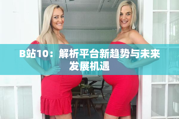 B站10：解析平台新趋势与未来发展机遇