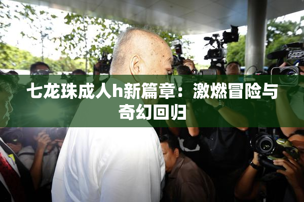 七龙珠成人h新篇章：激燃冒险与奇幻回归