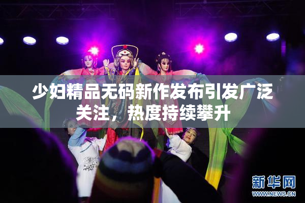 少妇精品无码新作发布引发广泛关注，热度持续攀升