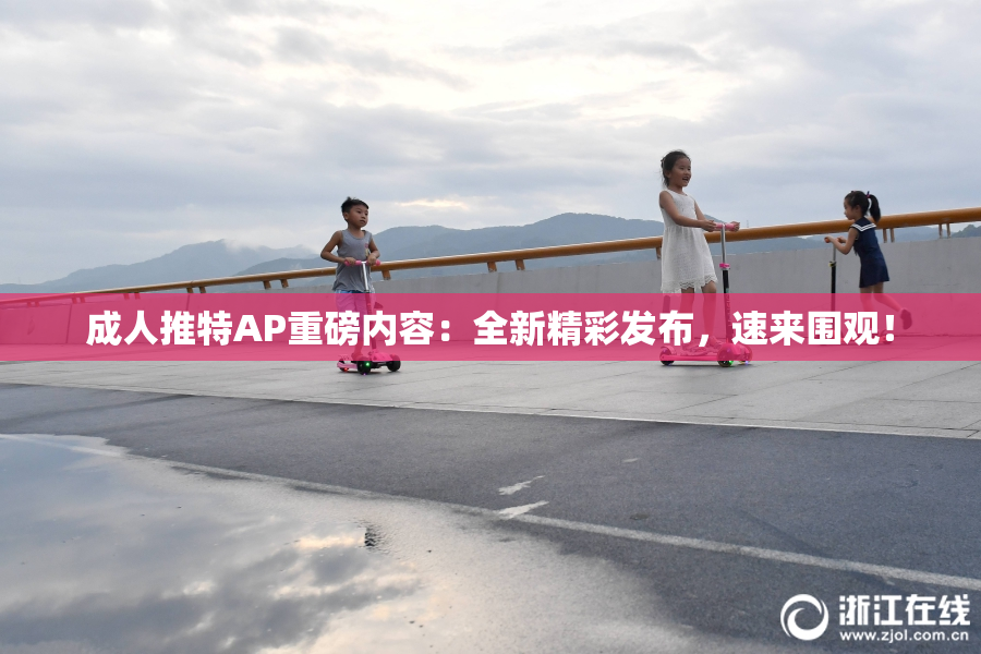 成人推特AP重磅内容：全新精彩发布，速来围观！