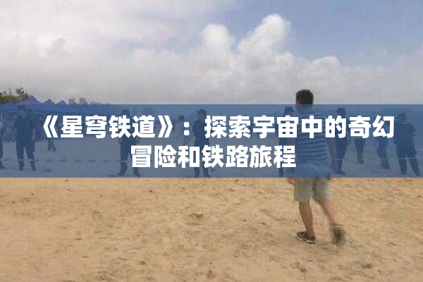 《星穹铁道》：探索宇宙中的奇幻冒险和铁路旅程