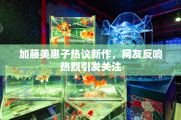 加藤美惠子热议新作，网友反响热烈引发关注