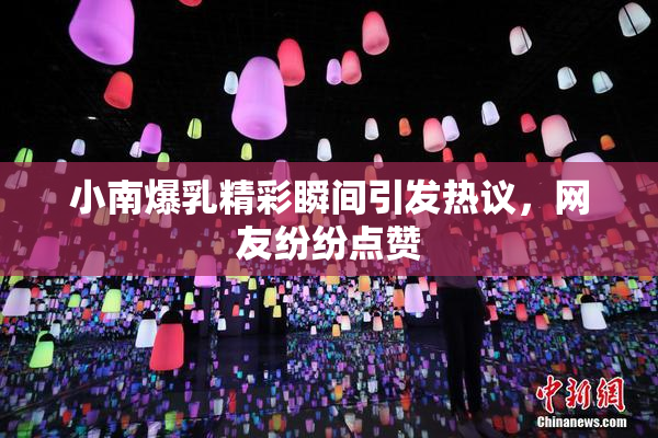 小南爆乳精彩瞬间引发热议，网友纷纷点赞