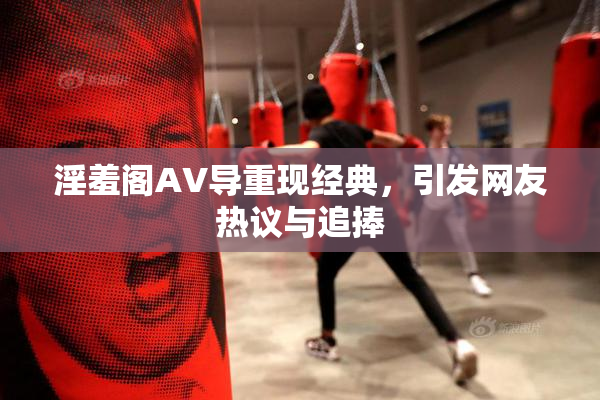 淫羞阁AV导重现经典，引发网友热议与追捧