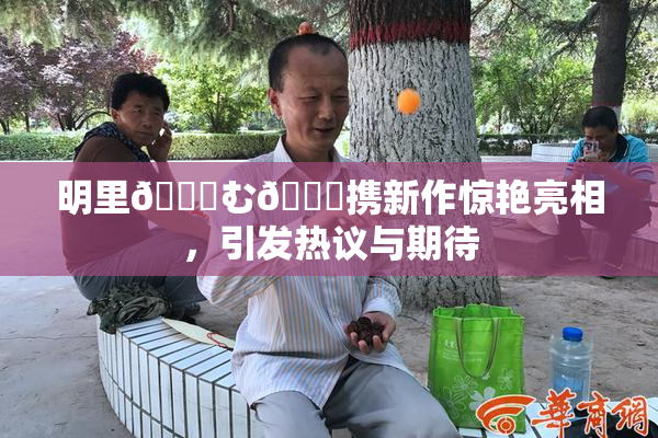 明里😚む🍍携新作惊艳亮相，引发热议与期待