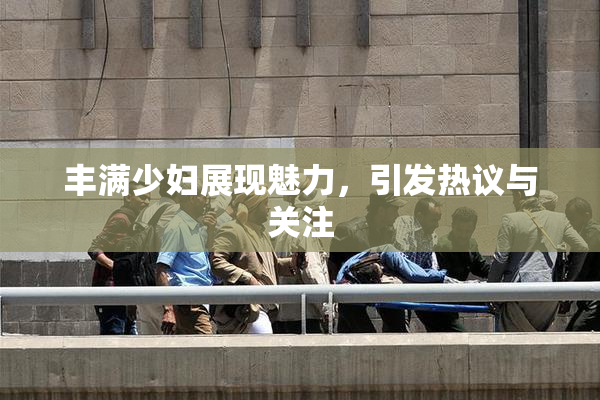 丰满少妇展现魅力，引发热议与关注