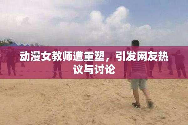 动漫女教师遭重塑，引发网友热议与讨论