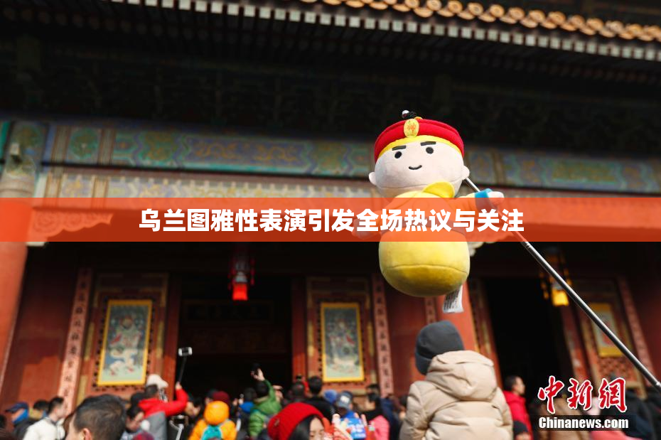 乌兰图雅性表演引发全场热议与关注