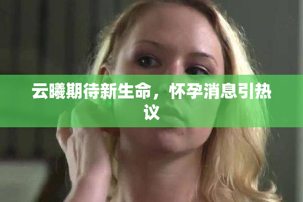 云曦期待新生命，怀孕消息引热议