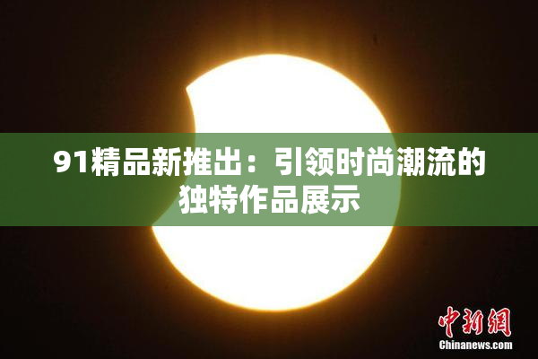 91精品新推出：引领时尚潮流的独特作品展示