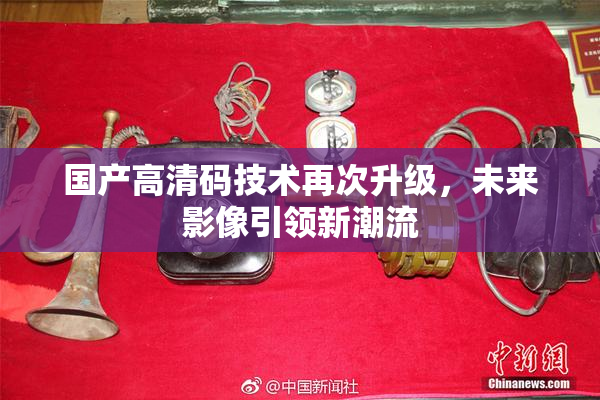 国产高清码技术再次升级，未来影像引领新潮流