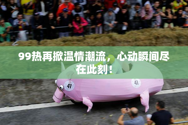 99热再掀温情潮流，心动瞬间尽在此刻！
