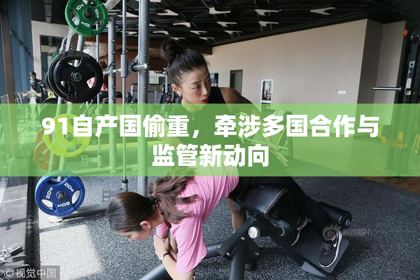 91自产国偷重，牵涉多国合作与监管新动向
