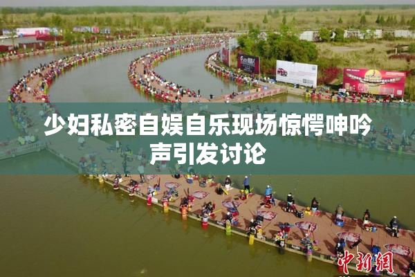 少妇私密自娱自乐现场惊愕呻吟声引发讨论