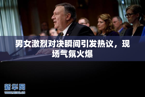 男女激烈对决瞬间引发热议，现场气氛火爆