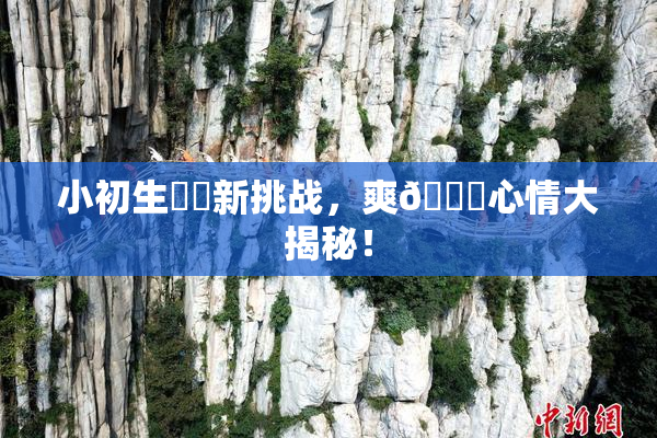 小初生❌‌新挑战，爽🔞心情大揭秘！