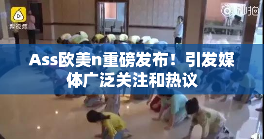 Ass欧美n重磅发布！引发媒体广泛关注和热议