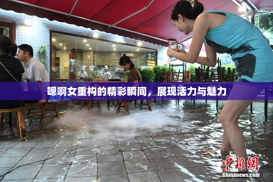 嗯啊女重构的精彩瞬间，展现活力与魅力