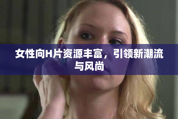 女性向H片资源丰富，引领新潮流与风尚