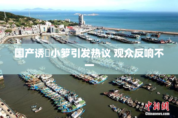 国产诱奷小箩引发热议 观众反响不一