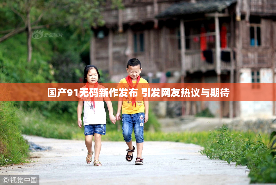 国产91无码新作发布 引发网友热议与期待